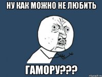 ну как можно не любить гамору???