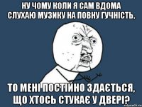 ну чому коли я сам вдома слухаю музику на повну гучність, то мені постійно здається, що хтось стукає у двері?