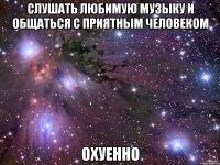 слушать любимую музыку и общаться с приятным человеком охуенно