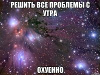 решить все проблемы с утра охуенно