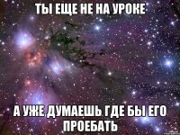 ты еще не на уроке а уже думаешь где бы его проебать