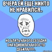 вчера ей еще никто не нравился.. но блять,какого сегодня она удивила какого-то дебила???..