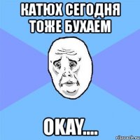 катюх сегодня тоже бухаем okay....