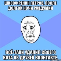 шизофреник петров, после долгой ночи раздумий всё-таки удалил своего кота из друзей вконтакте.