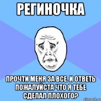 региночка прочти меня за все. и ответь пожалуйста что я тебе сделал плохого?