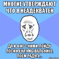 многие утверждают что я неадекватен да и фиг с ними, пойду посижу на умывальнике, поем радугу...