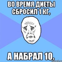 во время диеты сбросил 1 кг, а набрал 10.