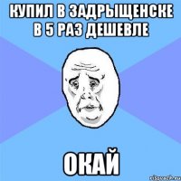 купил в задрыщенске в 5 раз дешевле окай