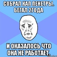 собрал кап пенетры. бегал 2года и оказалось что она не работает.