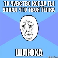 то чувство когда ты узнал что твоя телка шлюха