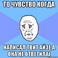 то чувство когда написал твит айзе,а она не ответила(