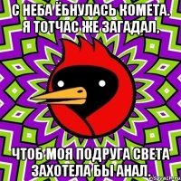 c неба ёбнулась комета. я тотчас же загадал, чтоб моя подруга света захотела бы анал.