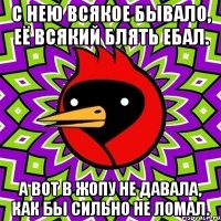 с нею всякое бывало, её всякий блять ебал. а вот в жопу не давала, как бы сильно не ломал.