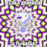 если я длинный то ты какая?