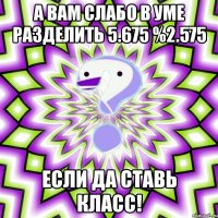 а вам слабо в уме разделить 5.675 %2.575 если да ставь класс!