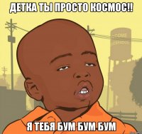 детка ты просто космос!! я тебя бум бум бум