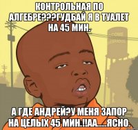 контрольная по алгебре???гудбай я в туалет на 45 мин. а где андрей?у меня запор на целых 45 мин.!!аа.....ясно.