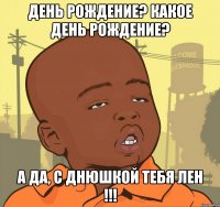 день рождение? какое день рождение? а да, с днюшкой тебя лен !!!