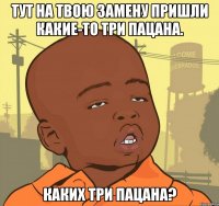 тут на твою замену пришли какие-то три пацана. каких три пацана?