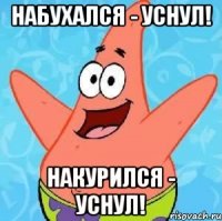 набухался - уснул! накурился - уснул!