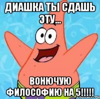 диашка ты сдашь эту... вонючую философию на 5!!!