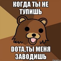 когда ты не тупишь dota,ты меня заводишь