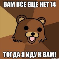 вам все еще нет 14 тогда я иду к вам!