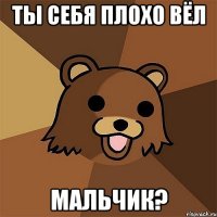 ты себя плохо вёл мальчик?