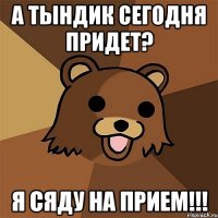 а тындик сегодня придет? я сяду на прием!!!