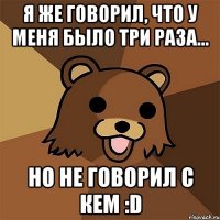 я же говорил, что у меня было три раза... но не говорил с кем :d