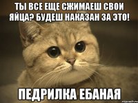 ты все еще сжимаеш свои яйца? будеш наказан за это! педрилка ебаная