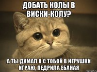 добать колы в виски-колу? а ты думал я с тобой в игрушки играю, педрила ебаная