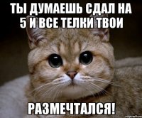 ты думаешь сдал на 5 и все телки твои размечтался!