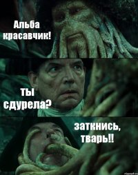 Альба красавчик! ты сдурела? заткнись, тварь!!