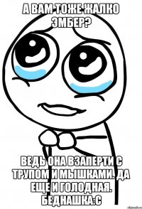 а вам тоже жалко эмбер? ведь она взаперти с трупом и мышками. да еще и голодная. беднашка:с