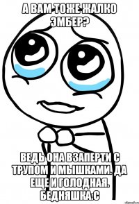 а вам тоже жалко эмбер? ведь она взаперти с трупом и мышками. да еще и голодная. бедняшка:с