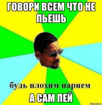 говори всем что не пьешь а сам пей