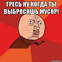 гресь ну когда ты выбросишь мусор! 