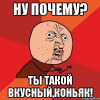 ну почему? ты такой вкусный,коньяк!