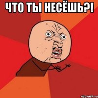 что ты несёшь?! 