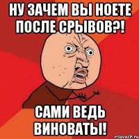 ну зачем вы ноете после срывов?! сами ведь виноваты!