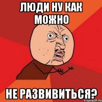 люди ну как можно не развивиться?