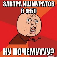 завтра ишмуратов в 9:50 ну почемуууу?