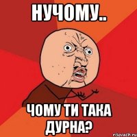 нучому.. чому ти така дурна?