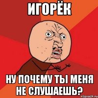 игорёк ну почему ты меня не слушаешь?