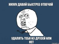 ННУУУ ДАВАЙ БЫСТРЕЕ ОТВЕЧАЙ УДАЛЯТЬ ТЕБЯ ИЗ ДРУЗЕЙ ИЛИ НЕТ