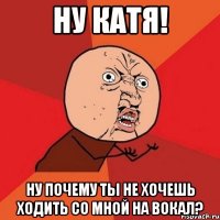 ну катя! ну почему ты не хочешь ходить со мной на вокал?