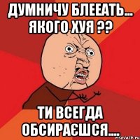 думничу блееать... якого хуя ?? ти всегда обсираєшся....