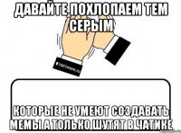 давайте похлопаем тем серым которые не умеют создавать мемы а только шутят в чатике