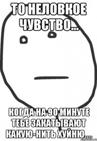 то неловкое чувство... когда на 90 минуте тебе закатывают какую-нить хуйню....